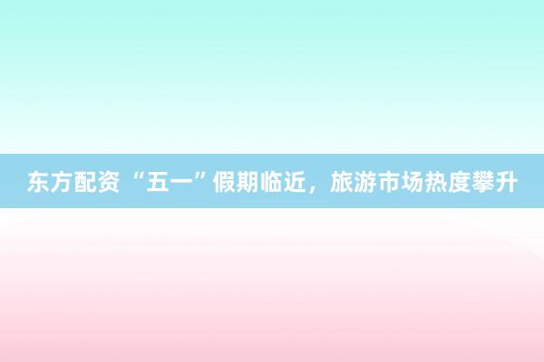 东方配资 “五一”假期临近，旅游市场热度攀升