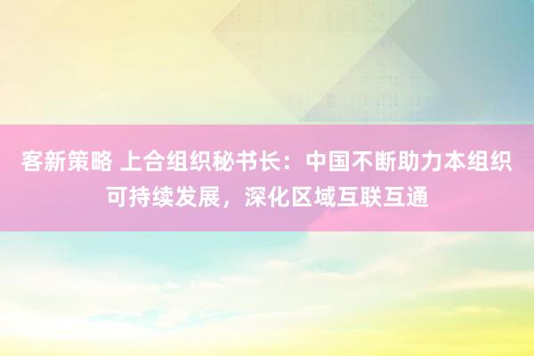 客新策略 上合组织秘书长：中国不断助力本组织可持续发展，深化区域互联互通