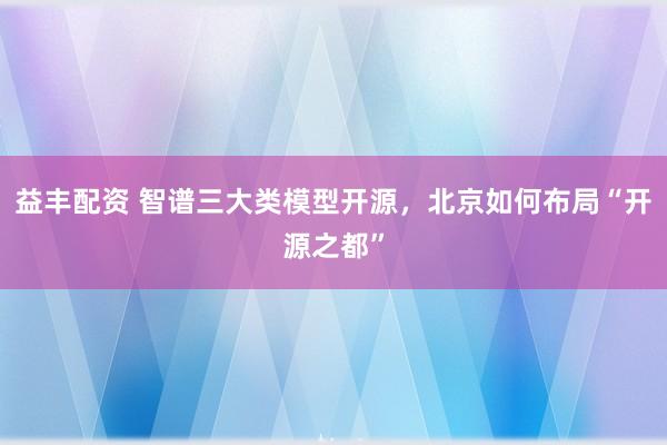 益丰配资 智谱三大类模型开源，北京如何布局“开源之都”