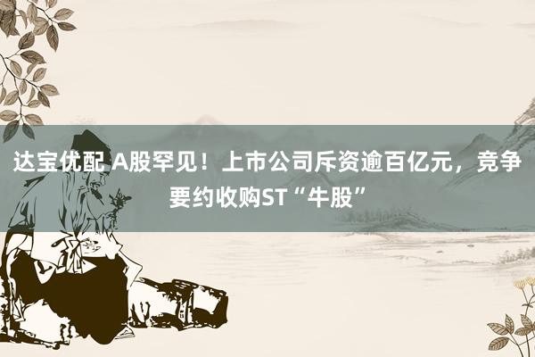 达宝优配 A股罕见！上市公司斥资逾百亿元，竞争要约收购ST“牛股”