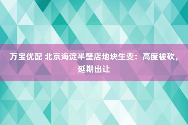 万宝优配 北京海淀半壁店地块生变：高度被砍，延期出让