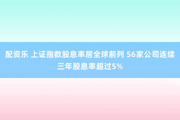 配资乐 上证指数股息率居全球前列 56家公司连续三年股息率超过5%