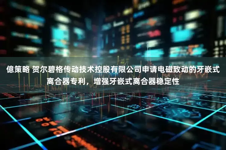 億策略 贺尔碧格传动技术控股有限公司申请电磁致动的牙嵌式离合器专利，增强牙嵌式离合器稳定性