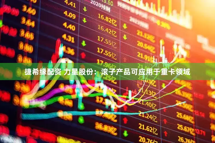 捷希缘配资 力星股份：滚子产品可应用于重卡领域
