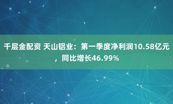 千层金配资 天山铝业：第一季度净利润10.58亿元，同比增长46.99%