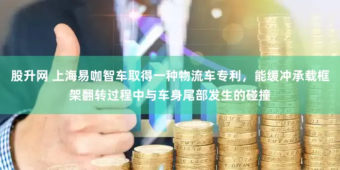 股升网 上海易咖智车取得一种物流车专利，能缓冲承载框架翻转过程中与车身尾部发生的碰撞