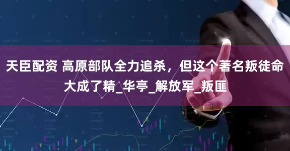 天臣配资 高原部队全力追杀，但这个著名叛徒命大成了精_华亭_解放军_叛匪