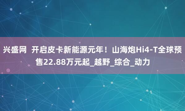 兴盛网  开启皮卡新能源元年！山海炮Hi4-T全球预售22.88万元起_越野_综合_动力