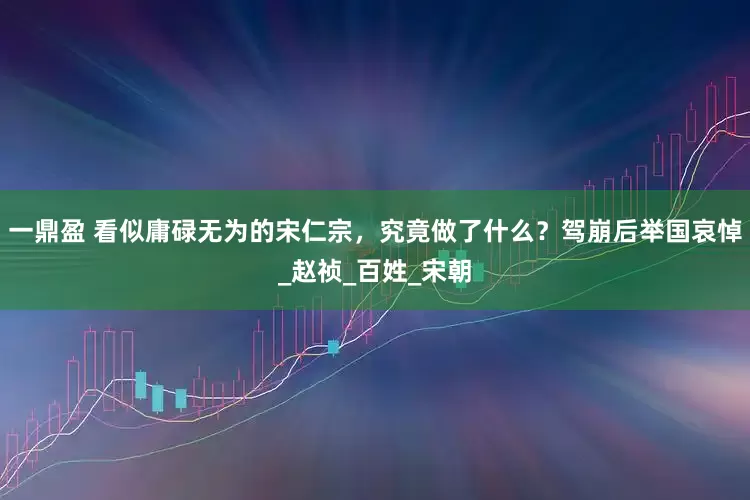 一鼎盈 看似庸碌无为的宋仁宗，究竟做了什么？驾崩后举国哀悼_赵祯_百姓_宋朝