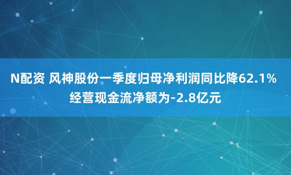 N配资 风神股份一季度归母净利润同比降62.1% 经营现金流净额为-2.8亿元