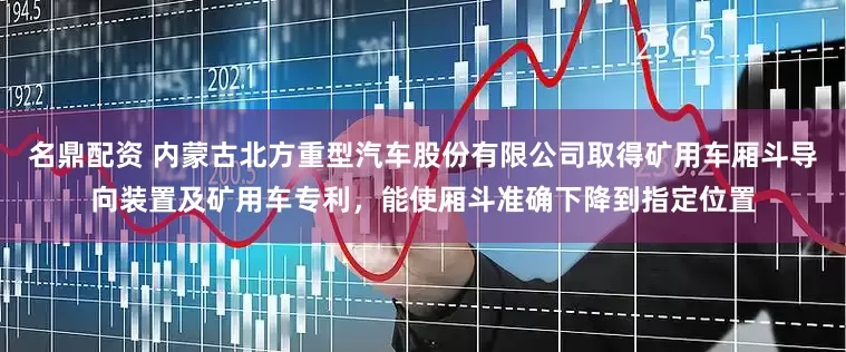 名鼎配资 内蒙古北方重型汽车股份有限公司取得矿用车厢斗导向装置及矿用车专利，能使厢斗准确下降到指定位置