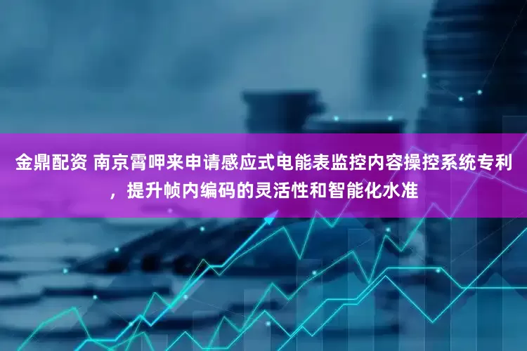 金鼎配资 南京霄呷来申请感应式电能表监控内容操控系统专利，提升帧内编码的灵活性和智能化水准