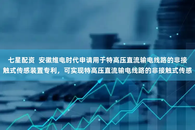 七星配资  安徽维电时代申请用于特高压直流输电线路的非接触式传感装置专利，可实现特高压直流输电线路的非接触式传感