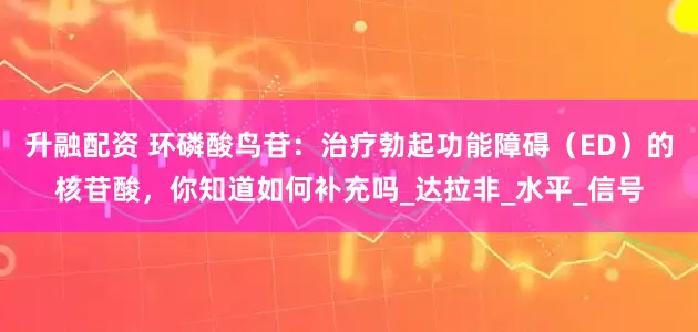 升融配资 环磷酸鸟苷：治疗勃起功能障碍（ED）的核苷酸，你知道如何补充吗_达拉非_水平_信号