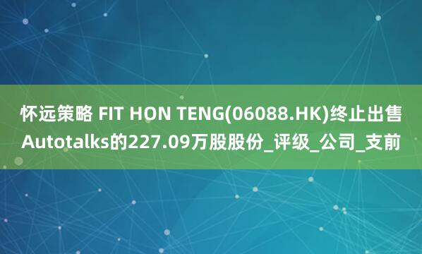 怀远策略 FIT HON TENG(06088.HK)终止出售Autotalks的227.09万股股份_评级_公司_支前