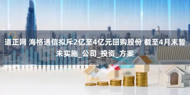 道正网 海格通信拟斥2亿至4亿元回购股份 截至4月末暂未实施_公司_投资_方案