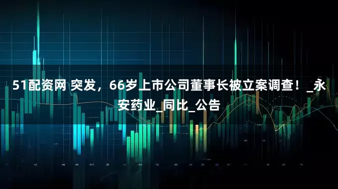 51配资网 突发，66岁上市公司董事长被立案调查！_永安药业_同比_公告