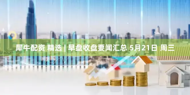 犀牛配资 精选 | 早盘收盘要闻汇总 5月21日 周三