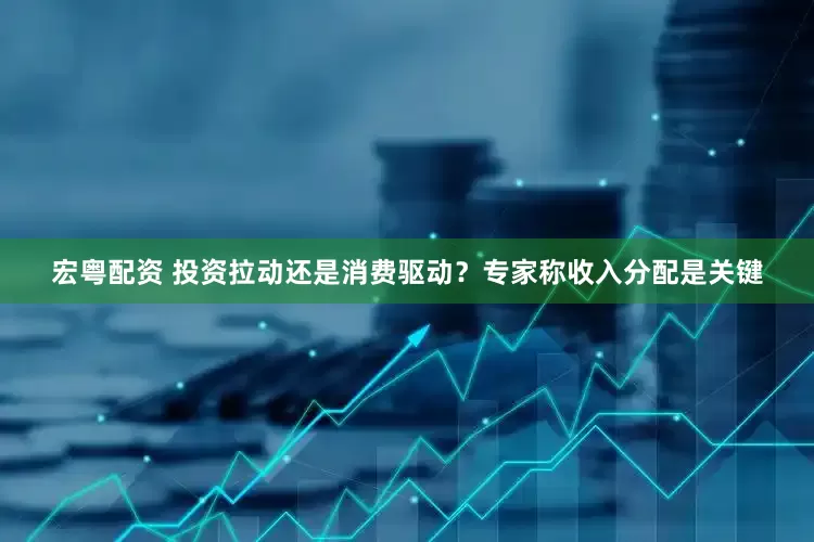 宏粤配资 投资拉动还是消费驱动？专家称收入分配是关键