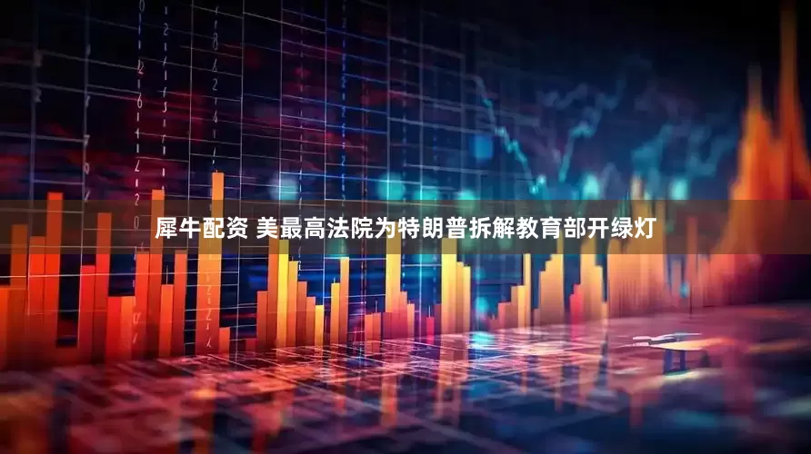 犀牛配资 美最高法院为特朗普拆解教育部开绿灯