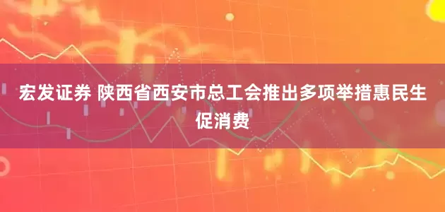 宏发证券 陕西省西安市总工会推出多项举措惠民生促消费