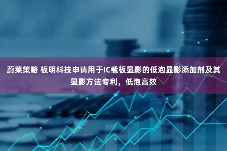 蔚莱策略 板明科技申请用于IC载板显影的低泡显影添加剂及其显影方法专利，低泡高效