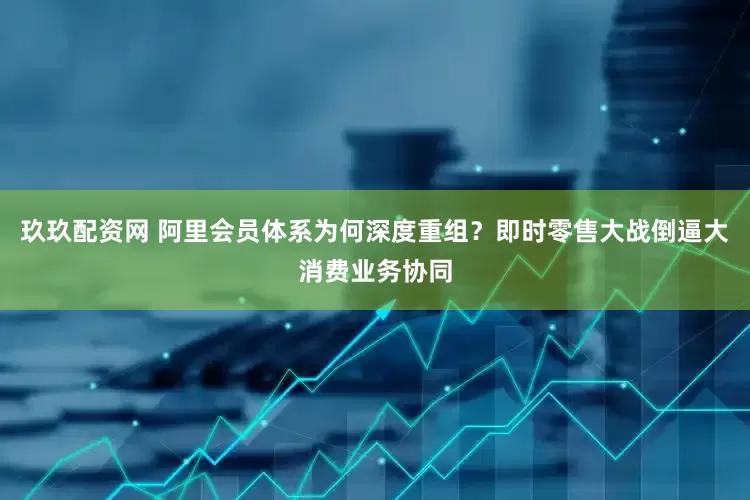 玖玖配资网 阿里会员体系为何深度重组？即时零售大战倒逼大消费业务协同