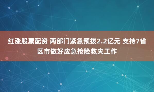 红涨股票配资 两部门紧急预拨2.2亿元 支持7省区市做好应急抢险救灾工作