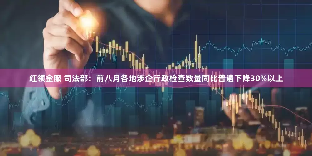 红领金服 司法部：前八月各地涉企行政检查数量同比普遍下降30%以上