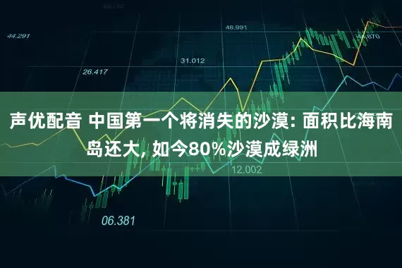 声优配音 中国第一个将消失的沙漠: 面积比海南岛还大, 如今80%沙漠成绿洲