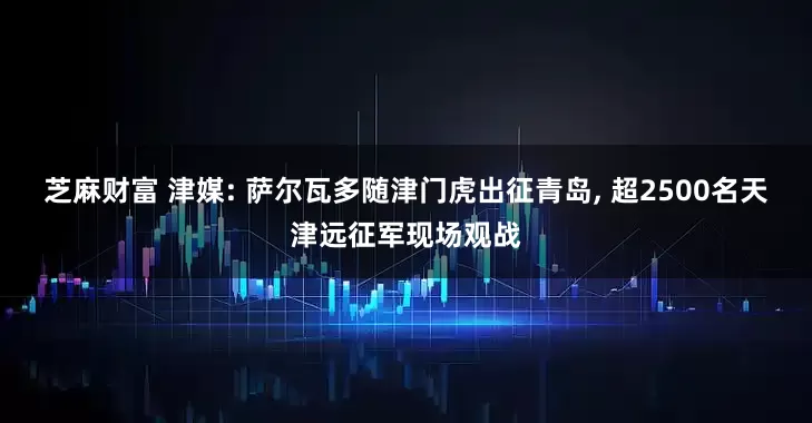 芝麻财富 津媒: 萨尔瓦多随津门虎出征青岛, 超2500名天津远征军现场观战